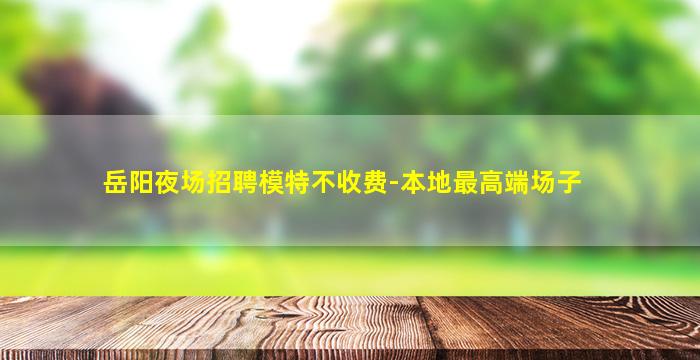 岳阳夜场招聘模特不收费-本地最高端场子